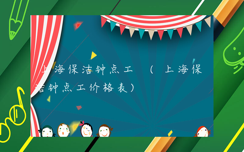 上海保洁钟点工 (上海保洁钟点工价格表)